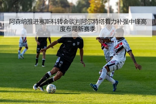 阿森纳推进塞斯科转会谈判阿尔特塔着力补强中锋高度布局新赛季