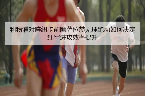 利物浦对阵纽卡前瞻萨拉赫无球跑动如何决定红军进攻效率提升
