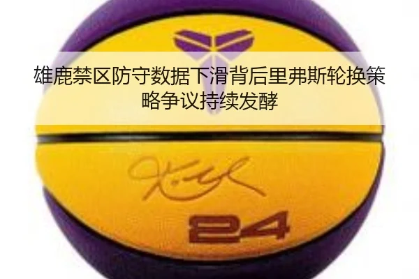 雄鹿禁区防守数据下滑背后里弗斯轮换策略争议持续发酵