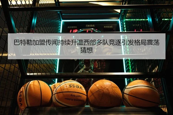 巴特勒加盟传闻持续升温西部多队竞逐引发格局震荡猜想